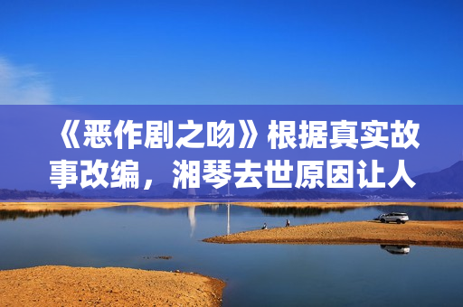 《恶作剧之吻》根据真实故事改编，湘琴去世原因让人悲伤(恶作剧之吻日版)