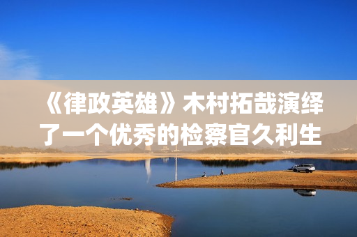 《律政英雄》木村拓哉演绎了一个优秀的检察官久利生公平(律政英雄 新电影版 电影)