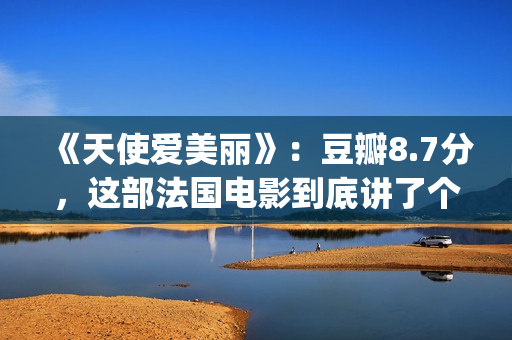 《天使爱美丽》：豆瓣8.7分，这部法国电影到底讲了个什么故事？(天使爱美丽女主)