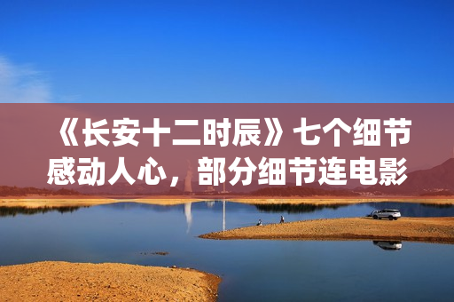 《长安十二时辰》七个细节感动人心，部分细节连电影都很少做到(长安十二时辰简介)