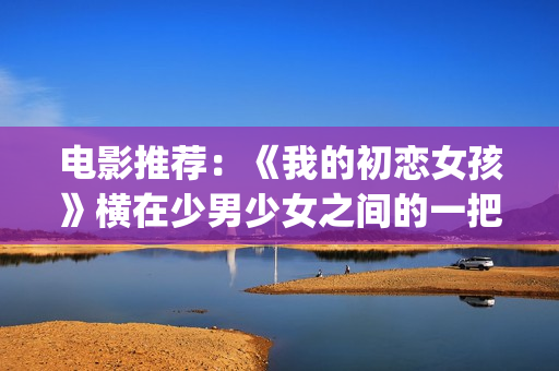 电影推荐：《我的初恋女孩》横在少男少女之间的一把双刃刀(电影我11免费观看)