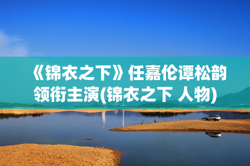 《锦衣之下》任嘉伦谭松韵领衔主演(锦衣之下 人物)