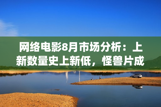 网络电影8月市场分析:上新数量史上新低,怪兽片成“流量”王(8月份电影2021) 网络电影8月市场分析:上新数量史上新低,怪兽片成“流量”王(8月份电影2021)