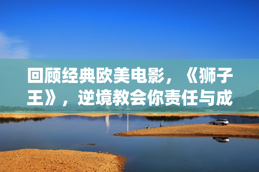 回顾经典欧美电影,《狮子王》,逆境教会你责任与成长(有什么经典欧美电影) 回顾经典欧美电影,《狮子王》,逆境教会你责任与成长(有什么经典欧美电影)