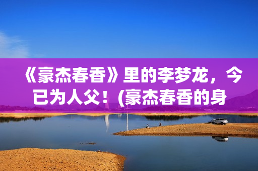 《豪杰春香》里的李梦龙,今已为人父!(豪杰春香的身世) 《豪杰春香》里的李梦龙,今已为人父!(豪杰春香的身世)