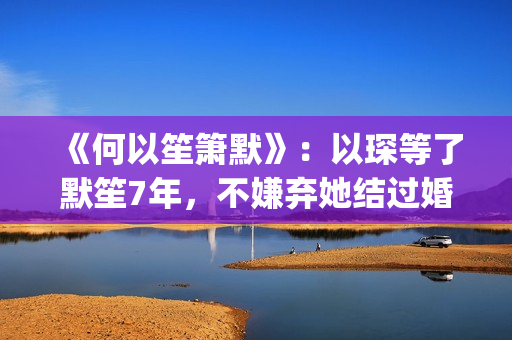 《何以笙箫默》：以琛等了默笙7年，不嫌弃她结过婚，真是好男人(《何以笙箫默》电影)