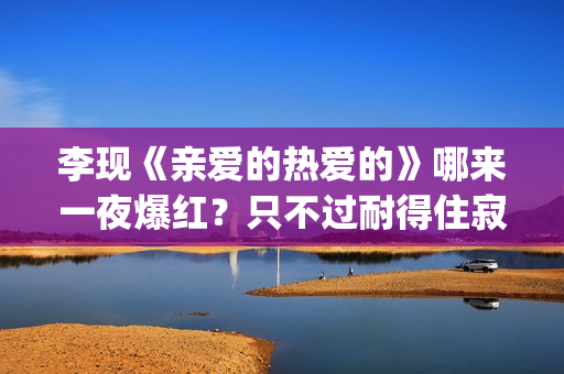 李现《亲爱的热爱的》哪来一夜爆红？只不过耐得住寂寞困惑(李现亲爱的热爱的视频)