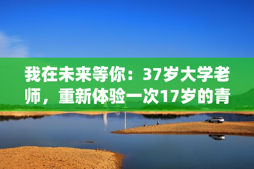 我在未来等你:37岁大学老师,重新体验一次17岁的青春的酸甜苦辣(我在未来等你 电视剧) 我在未来等你:37岁大学老师,重新体验一次17岁的青春的酸甜苦辣(我在未来等你 电视剧)