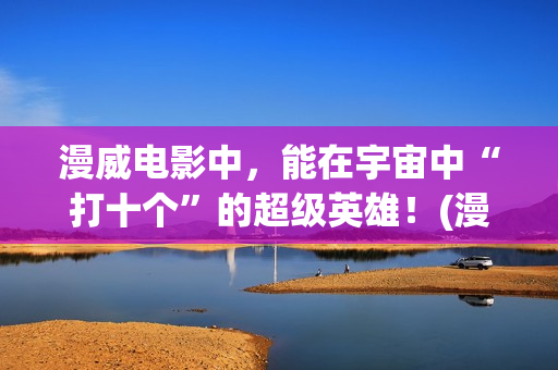 漫威电影中,能在宇宙中“打十个”的超级英雄!(漫威电影中最厉害的人物排名) 漫威电影中,能在宇宙中“打十个”的超级英雄!(漫威电影中最厉害的人物排名)