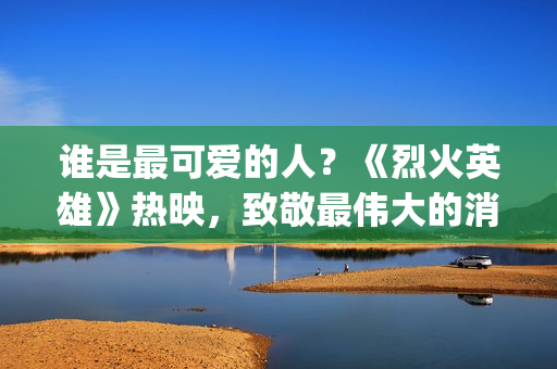 谁是最可爱的人？《烈火英雄》热映，致敬最伟大的消防员(谁是最可爱的人 原文)