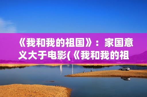 《我和我的祖国》：家国意义大于电影(《我和我的祖国》歌词)