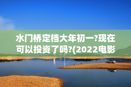 水门桥定档大年初一?现在可以投资了吗?(2022电影水门桥)