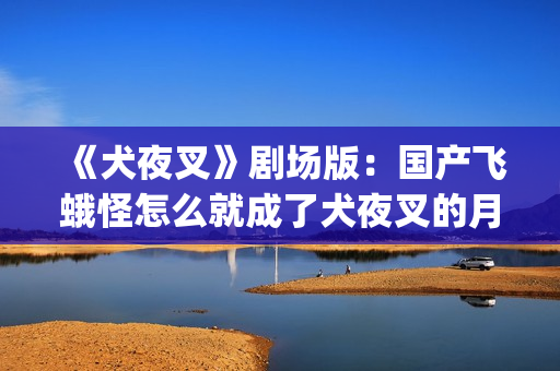 《犬夜叉》剧场版：国产飞蛾怪怎么就成了犬夜叉的月老了？(犬夜叉剧场版1—4免费)