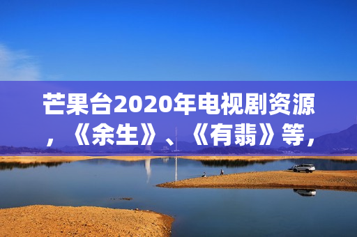 芒果台2020年电视剧资源，《余生》、《有翡》等，你期待哪一部呢(芒果台2020年电视剧)