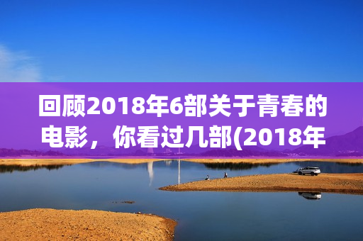 回顾2018年6部关于青春的电影，你看过几部(2018年播放的电视剧有哪些)