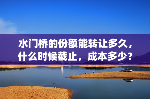 水门桥的份额能转让多久，什么时候截止，成本多少？(水门桥还在吗)