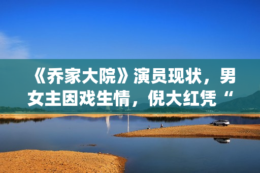 《乔家大院》演员现状，男女主因戏生情，倪大红凭“苏大强”爆红(乔家大院扮演者)