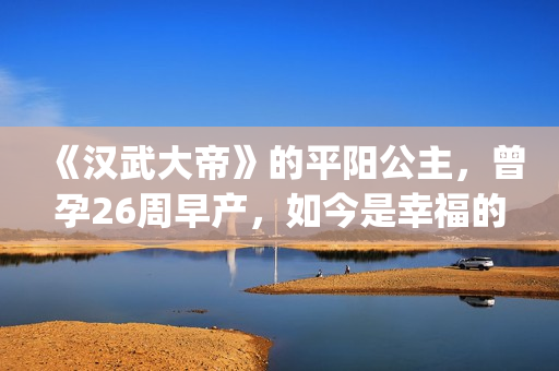 《汉武大帝》的平阳公主，曾孕26周早产，如今是幸福的一家三口(汉武大帝的演员表)