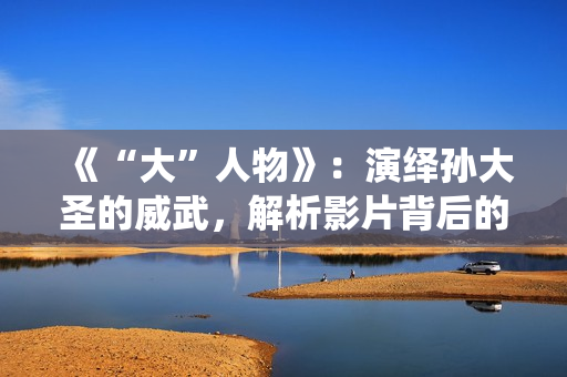 《“大”人物》：演绎孙大圣的威武，解析影片背后的三个细节！