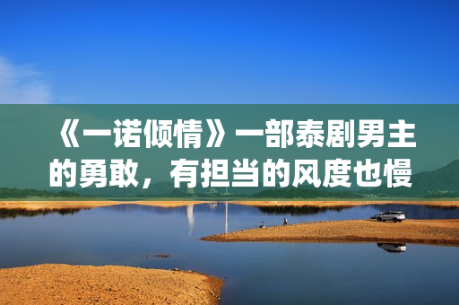 《一诺倾情》一部泰剧男主的勇敢，有担当的风度也慢慢的吸引了女主(一诺倾情原版小说)