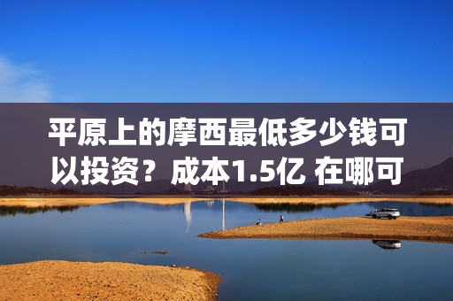 平原上的摩西最低多少钱可以投资？成本1.5亿 在哪可以投(平原上的摩西中的摩西是啥)