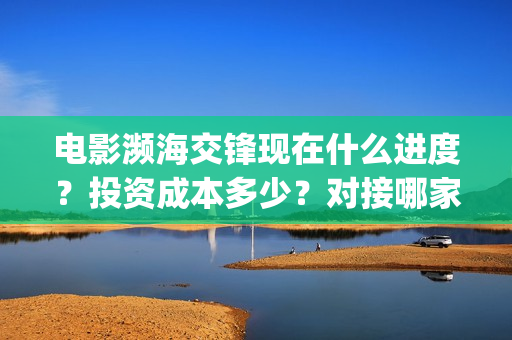 电影濒海交锋现在什么进度？投资成本多少？对接哪家公司？(濒海交锋电影完整在线看)