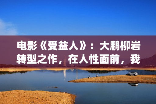 电影《受益人》:大鹏柳岩转型之作,在人性面前,我们如何选择?(电影受益人剧情) 电影《受益人》:大鹏柳岩转型之作,在人性面前,我们如何选择?(电影受益人剧情)