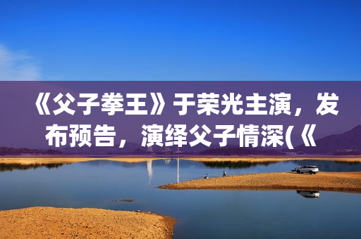 《父子拳王》于荣光主演，发布预告，演绎父子情深(《父子拳王》于荣光电影)