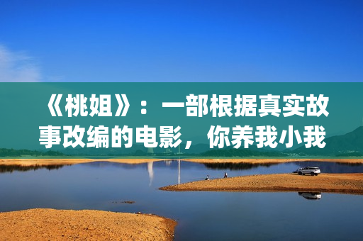《桃姐》:一部根据真实故事改编的电影,你养我小我养你老(《桃姐》是华语电影里少有的反映_______的电影) 《桃姐》:一部根据真实故事改编的电影,你养我小我养你老(《桃姐》是华语电影里少有的反映_______的电影)