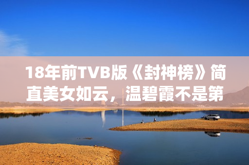 18年前TVB版《封神榜》简直美女如云，温碧霞不是第一，叶璇惊艳(港台版封神榜在线播放)