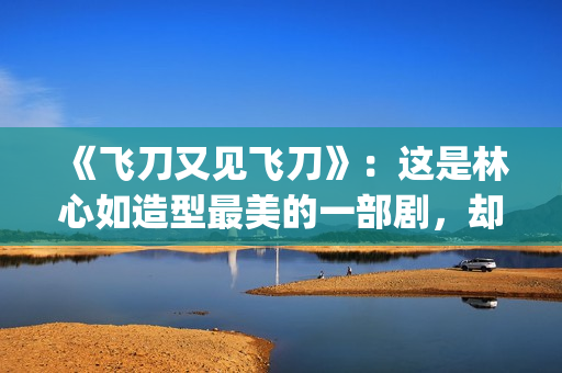 《飞刀又见飞刀》：这是林心如造型最美的一部剧，却很少有人看过(飞刀又见飞刀张智霖版免费观看)