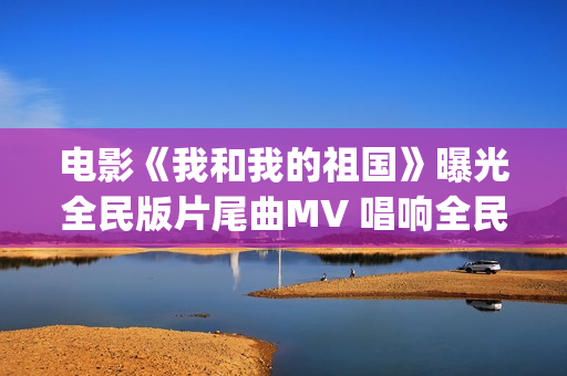 电影《我和我的祖国》曝光全民版片尾曲MV 唱响全民对祖国的爱(电影我和我的连长)