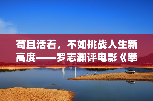 苟且活着，不如挑战人生新高度——罗志渊评电影《攀登者》(活得苟且)