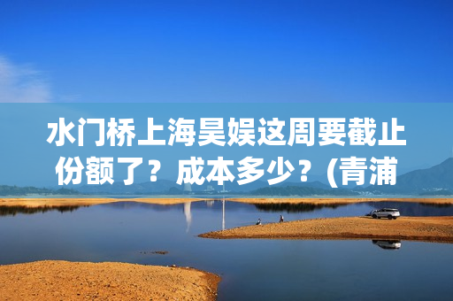 水门桥上海昊娱这周要截止份额了？成本多少？(青浦水门桥)