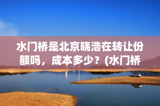 水门桥是北京晓浩在转让份额吗，成本多少？(水门桥现在的样子)