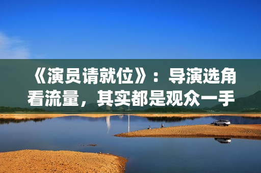 《演员请就位》:导演选角看流量,其实都是观众一手惯出来的(演员请就位3在线观看完整版免费) 《演员请就位》:导演选角看流量,其实都是观众一手惯出来的(演员请就位3在线观看完整版免费)