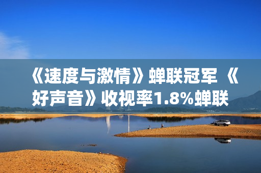 《速度与激情》蝉联冠军 《好声音》收视率1.8%蝉联电综冠军榜(速度与激情10)