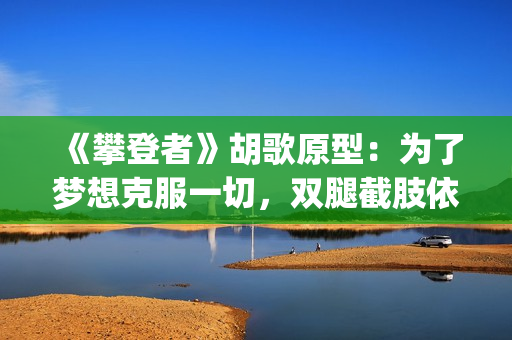 《攀登者》胡歌原型：为了梦想克服一切，双腿截肢依然攀上顶峰(胡歌攀登者演技)