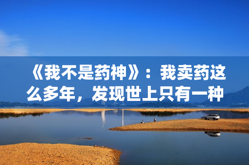 《我不是药神》：我卖药这么多年，发现世上只有一种病，就是穷病(我不是药神演员表)