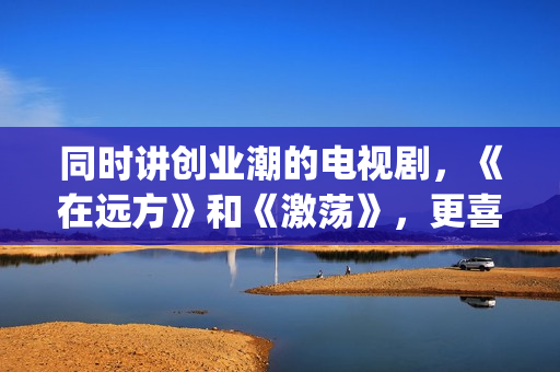 同时讲创业潮的电视剧，《在远方》和《激荡》，更喜欢哪一部？(创业潮能显著促进经济发展,体现在哪些方面)