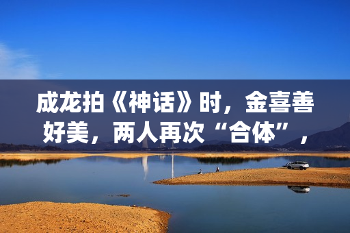 成龙拍《神话》时，金喜善好美，两人再次“合体”，金喜善变了(成龙拍的神话)