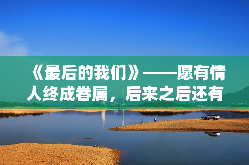 《最后的我们》——愿有情人终成眷属，后来之后还有后来(《最后的我们》动漫结局)
