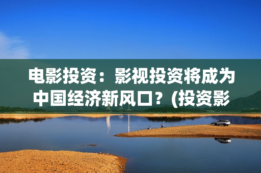 电影投资：影视投资将成为中国经济新风口？(投资影视项目可靠吗)