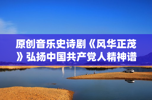 原创音乐史诗剧《风华正茂》弘扬中国共产党人精神谱系(中国史诗音乐剧)
