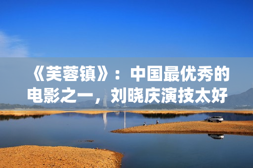 《芙蓉镇》：中国最优秀的电影之一，刘晓庆演技太好(《芙蓉镇》原文)