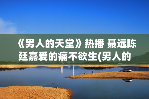 《男人的天堂》热播 聂远陈廷嘉爱的痛不欲生(男人的天堂,下句是什么) 《男人的天堂》热播 聂远陈廷嘉爱的痛不欲生(男人的天堂,下句是什么)