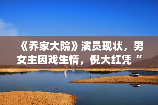 《乔家大院》演员现状,男女主因戏生情,倪大红凭“苏大强”爆红(乔家大院主演叫什么名字) 《乔家大院》演员现状,男女主因戏生情,倪大红凭“苏大强”爆红(乔家大院主演叫什么名字)