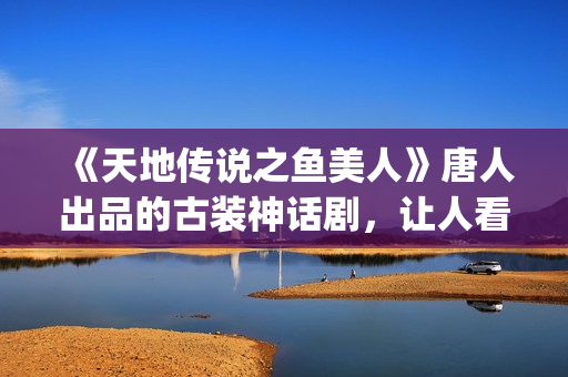 《天地传说之鱼美人》唐人出品的古装神话剧，让人看完心里难受了很久(天地传说之鱼美人全集免费观看)