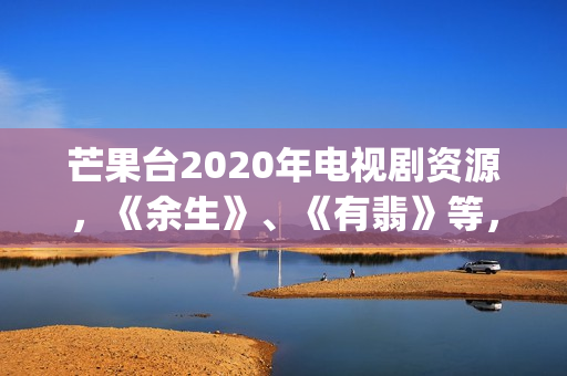 芒果台2020年电视剧资源，《余生》、《有翡》等，你期待哪一部呢(芒果台最新)