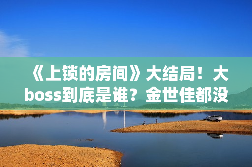 《上锁的房间》大结局！大boss到底是谁？金世佳都没猜到(上锁的房间演员表)